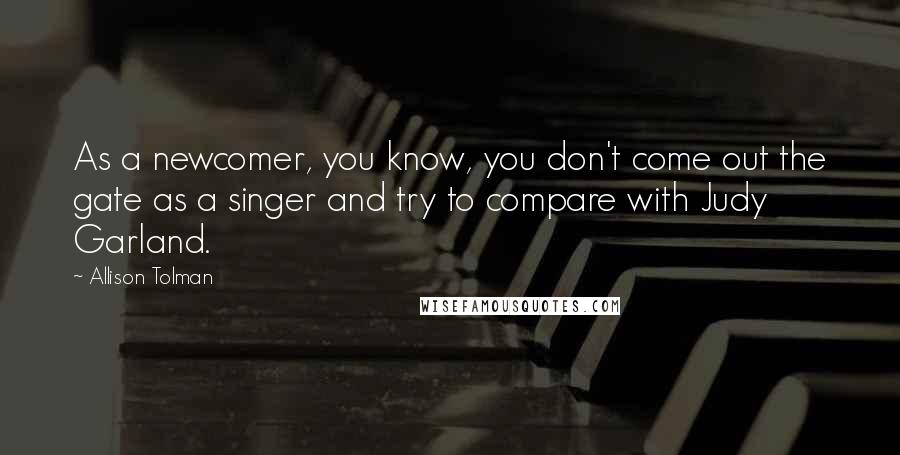 Allison Tolman Quotes: As a newcomer, you know, you don't come out the gate as a singer and try to compare with Judy Garland.