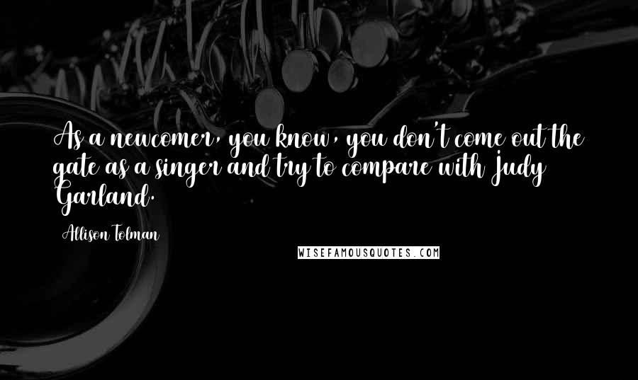 Allison Tolman Quotes: As a newcomer, you know, you don't come out the gate as a singer and try to compare with Judy Garland.