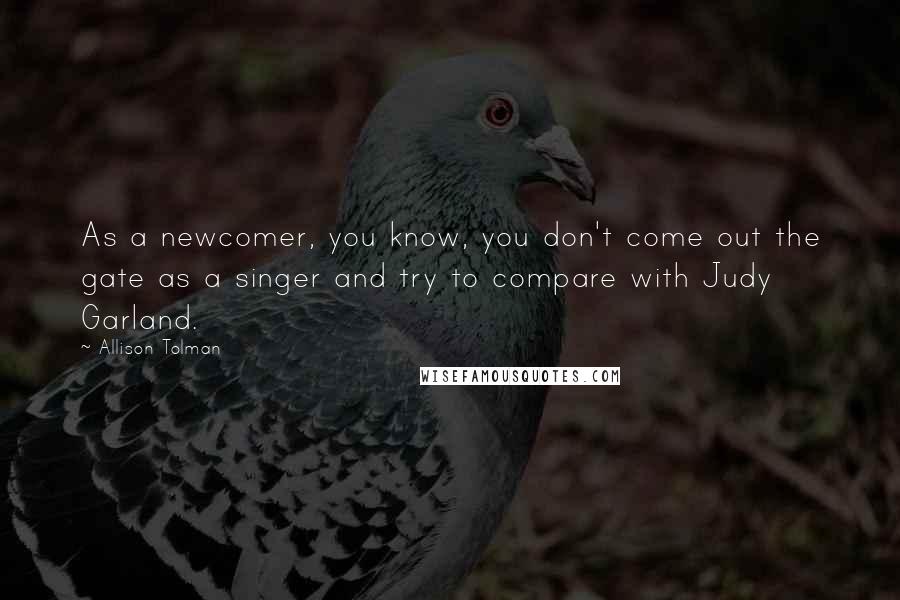 Allison Tolman Quotes: As a newcomer, you know, you don't come out the gate as a singer and try to compare with Judy Garland.