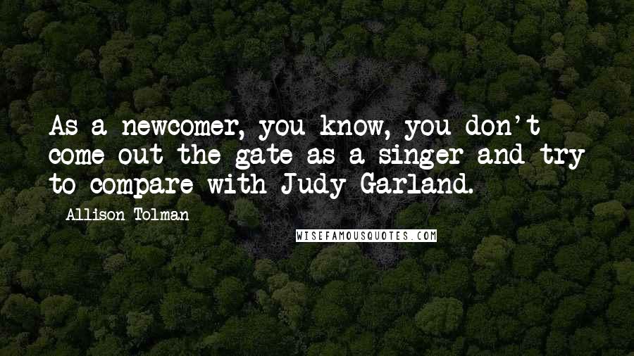 Allison Tolman Quotes: As a newcomer, you know, you don't come out the gate as a singer and try to compare with Judy Garland.
