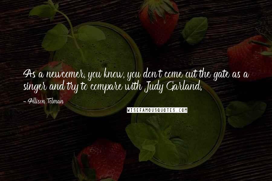 Allison Tolman Quotes: As a newcomer, you know, you don't come out the gate as a singer and try to compare with Judy Garland.