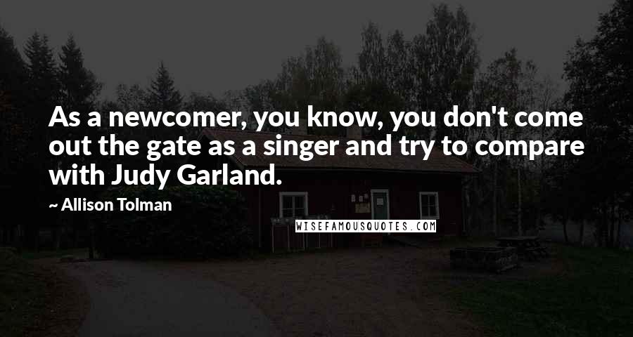 Allison Tolman Quotes: As a newcomer, you know, you don't come out the gate as a singer and try to compare with Judy Garland.