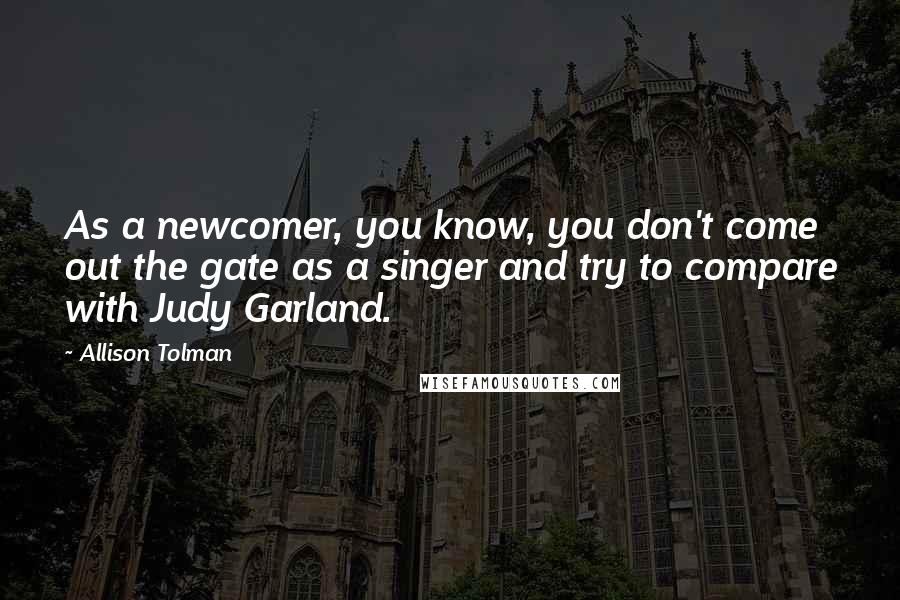 Allison Tolman Quotes: As a newcomer, you know, you don't come out the gate as a singer and try to compare with Judy Garland.