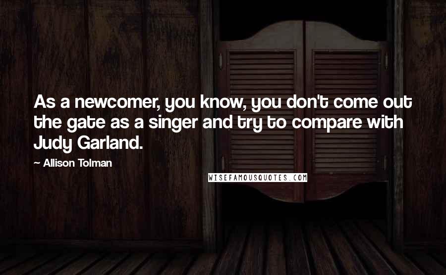 Allison Tolman Quotes: As a newcomer, you know, you don't come out the gate as a singer and try to compare with Judy Garland.