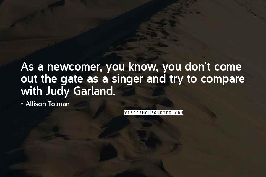Allison Tolman Quotes: As a newcomer, you know, you don't come out the gate as a singer and try to compare with Judy Garland.
