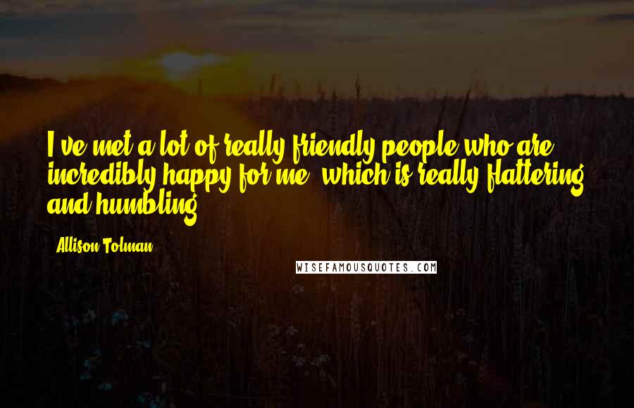 Allison Tolman Quotes: I've met a lot of really friendly people who are incredibly happy for me, which is really flattering and humbling.