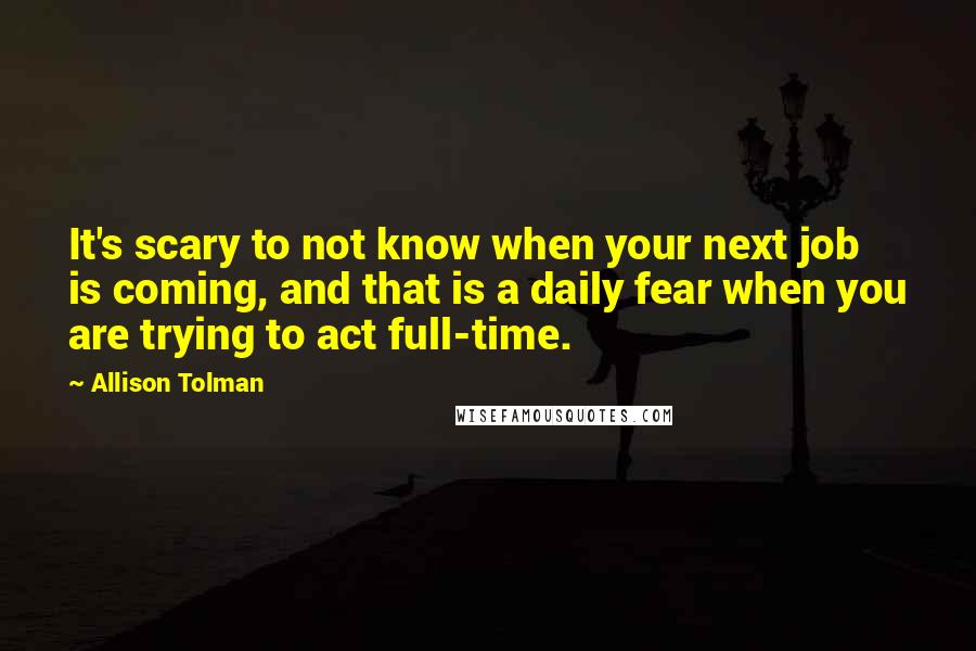 Allison Tolman Quotes: It's scary to not know when your next job is coming, and that is a daily fear when you are trying to act full-time.