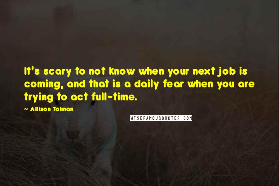 Allison Tolman Quotes: It's scary to not know when your next job is coming, and that is a daily fear when you are trying to act full-time.