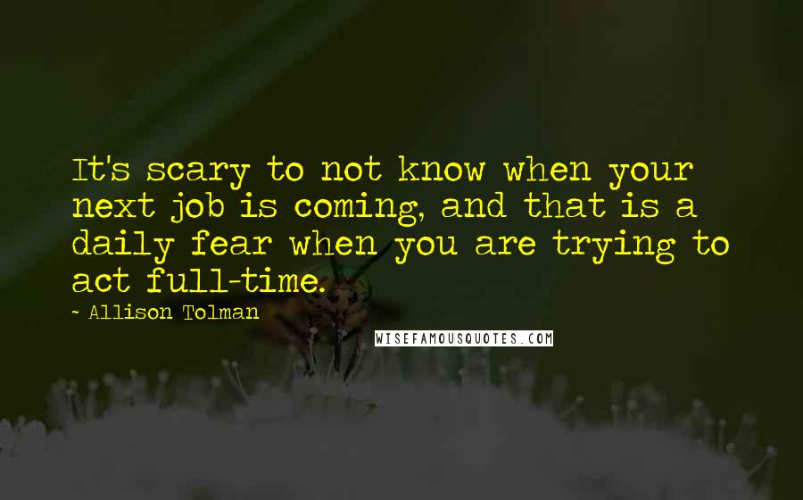 Allison Tolman Quotes: It's scary to not know when your next job is coming, and that is a daily fear when you are trying to act full-time.