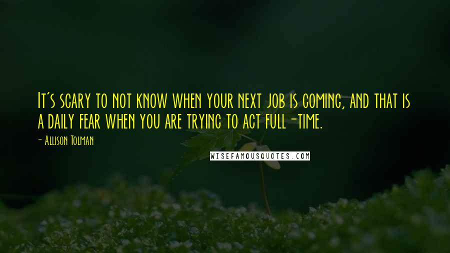 Allison Tolman Quotes: It's scary to not know when your next job is coming, and that is a daily fear when you are trying to act full-time.