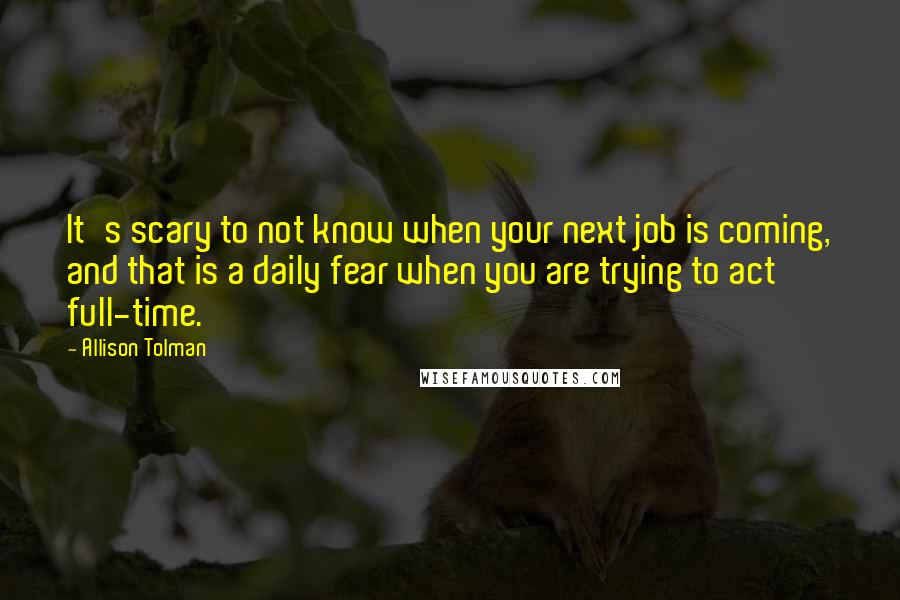 Allison Tolman Quotes: It's scary to not know when your next job is coming, and that is a daily fear when you are trying to act full-time.