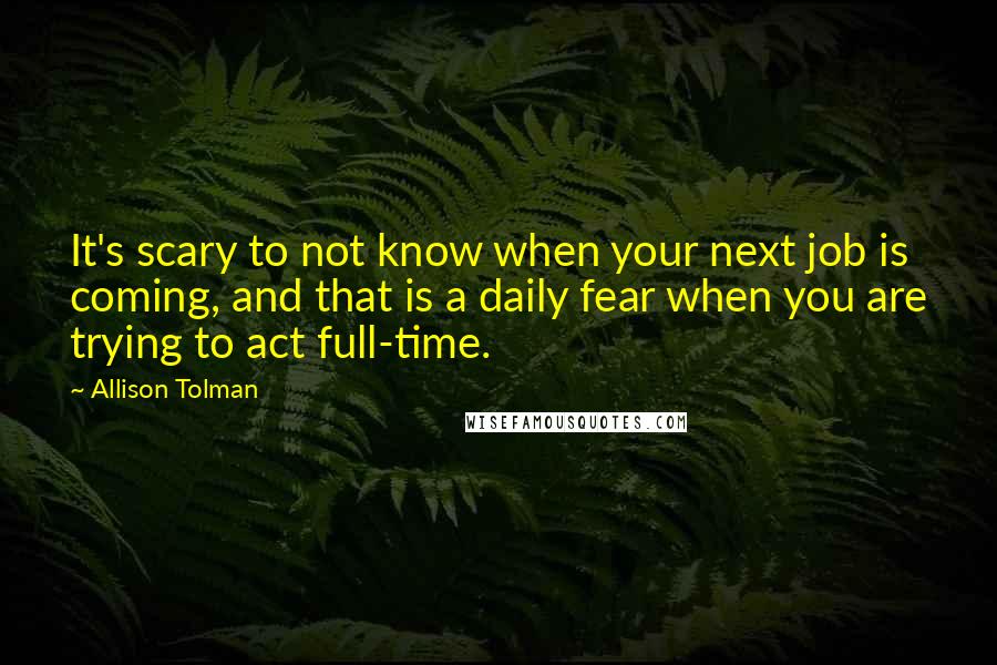 Allison Tolman Quotes: It's scary to not know when your next job is coming, and that is a daily fear when you are trying to act full-time.