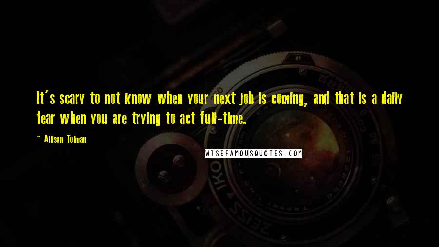 Allison Tolman Quotes: It's scary to not know when your next job is coming, and that is a daily fear when you are trying to act full-time.