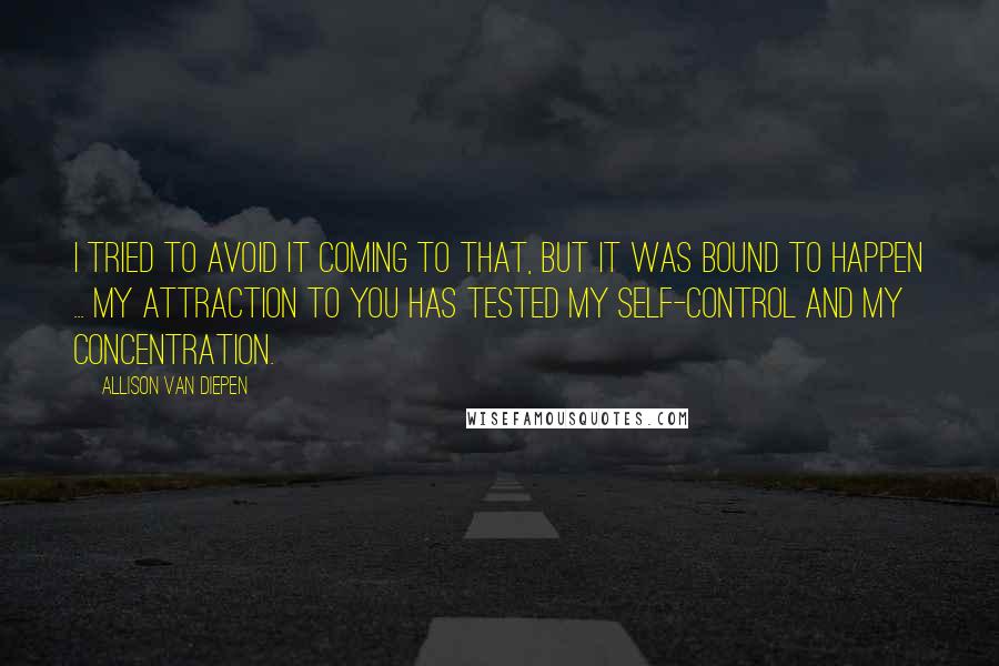 Allison Van Diepen Quotes: I tried to avoid it coming to that, but it was bound to happen ... My attraction to you has tested my self-control and my concentration.