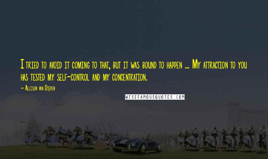 Allison Van Diepen Quotes: I tried to avoid it coming to that, but it was bound to happen ... My attraction to you has tested my self-control and my concentration.