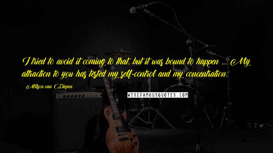 Allison Van Diepen Quotes: I tried to avoid it coming to that, but it was bound to happen ... My attraction to you has tested my self-control and my concentration.