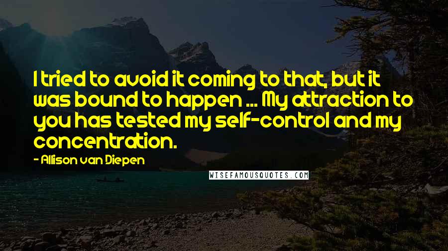 Allison Van Diepen Quotes: I tried to avoid it coming to that, but it was bound to happen ... My attraction to you has tested my self-control and my concentration.