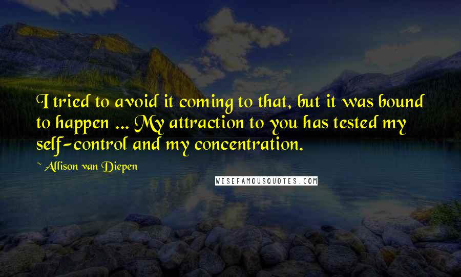 Allison Van Diepen Quotes: I tried to avoid it coming to that, but it was bound to happen ... My attraction to you has tested my self-control and my concentration.