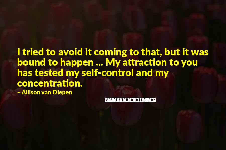 Allison Van Diepen Quotes: I tried to avoid it coming to that, but it was bound to happen ... My attraction to you has tested my self-control and my concentration.