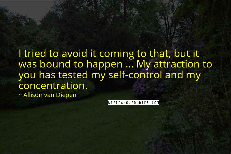 Allison Van Diepen Quotes: I tried to avoid it coming to that, but it was bound to happen ... My attraction to you has tested my self-control and my concentration.