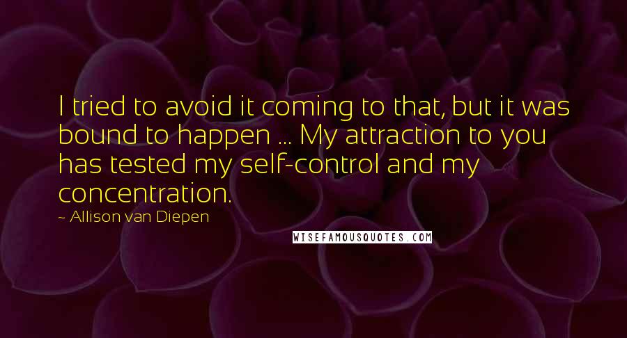 Allison Van Diepen Quotes: I tried to avoid it coming to that, but it was bound to happen ... My attraction to you has tested my self-control and my concentration.