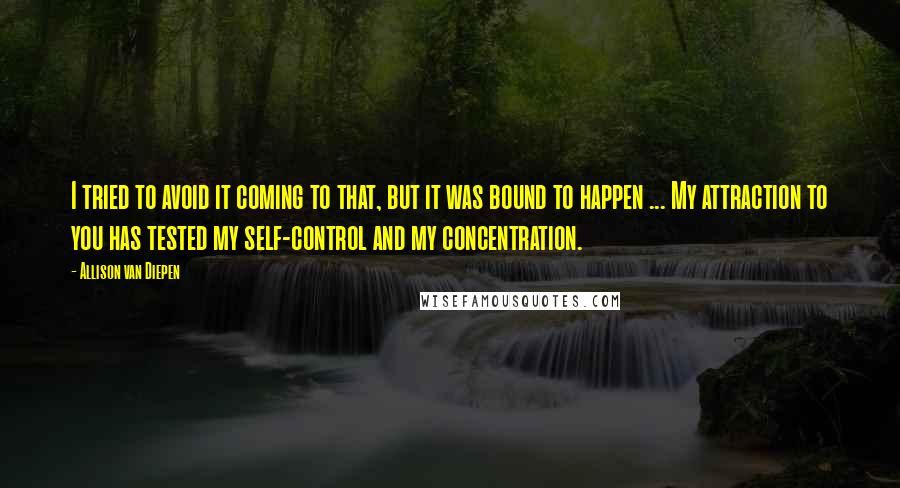 Allison Van Diepen Quotes: I tried to avoid it coming to that, but it was bound to happen ... My attraction to you has tested my self-control and my concentration.