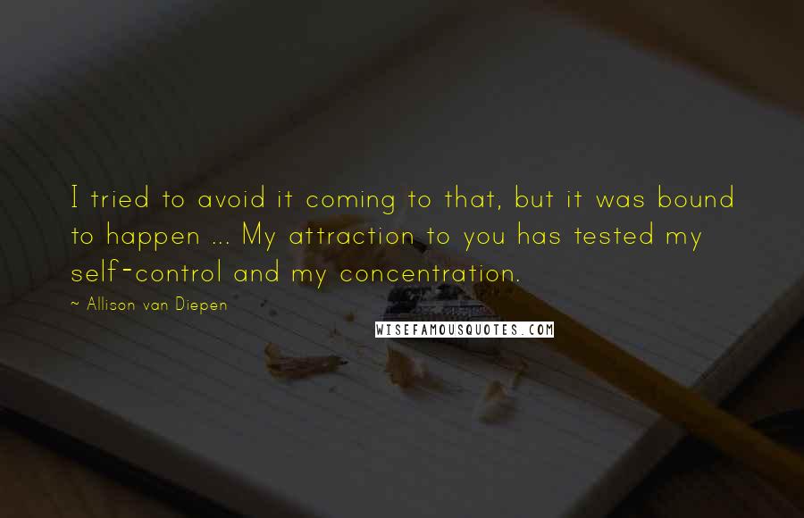 Allison Van Diepen Quotes: I tried to avoid it coming to that, but it was bound to happen ... My attraction to you has tested my self-control and my concentration.