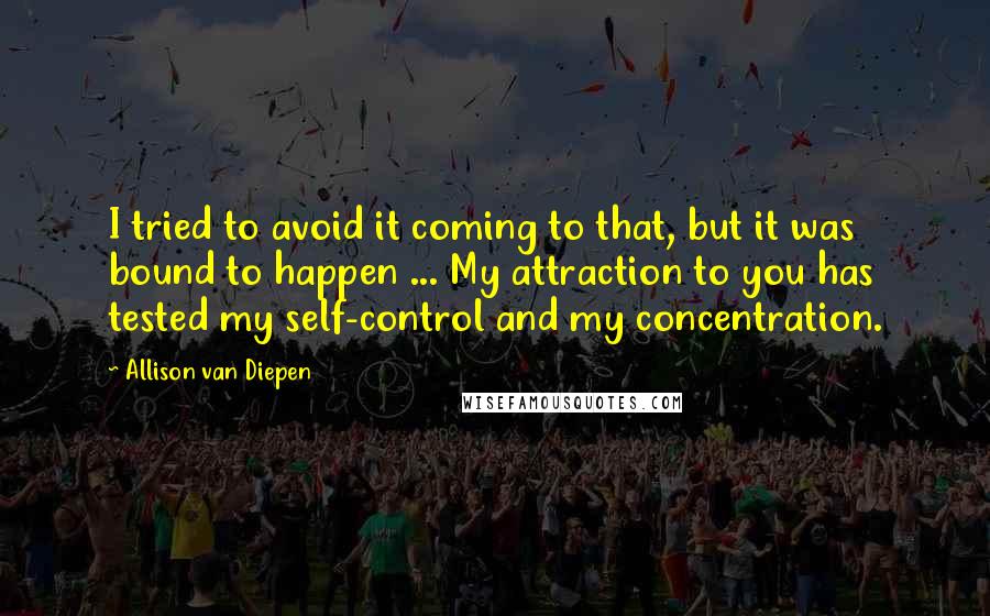 Allison Van Diepen Quotes: I tried to avoid it coming to that, but it was bound to happen ... My attraction to you has tested my self-control and my concentration.