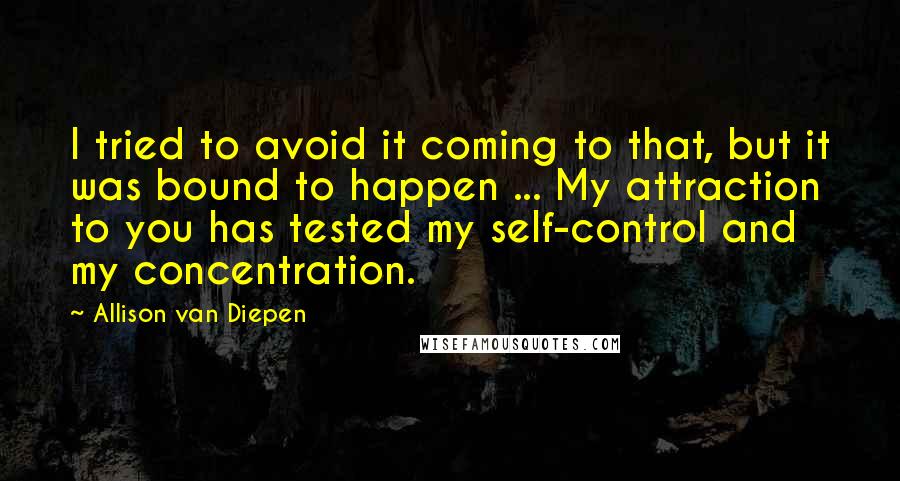 Allison Van Diepen Quotes: I tried to avoid it coming to that, but it was bound to happen ... My attraction to you has tested my self-control and my concentration.