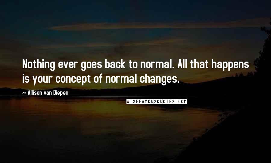 Allison Van Diepen Quotes: Nothing ever goes back to normal. All that happens is your concept of normal changes.