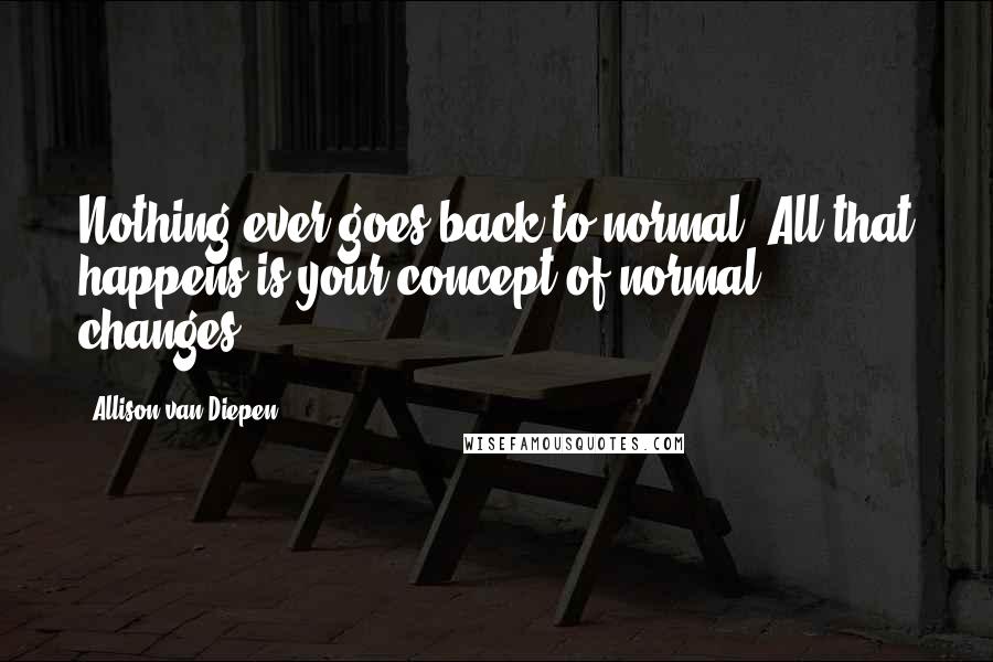 Allison Van Diepen Quotes: Nothing ever goes back to normal. All that happens is your concept of normal changes.