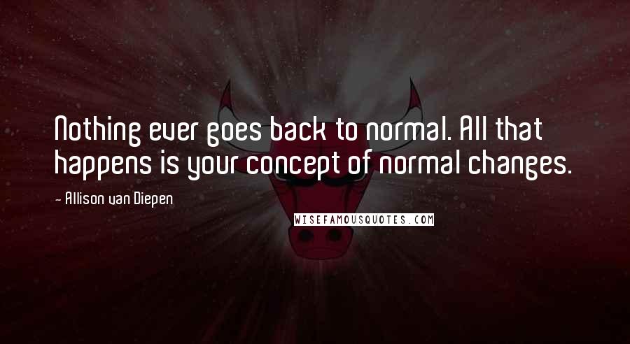 Allison Van Diepen Quotes: Nothing ever goes back to normal. All that happens is your concept of normal changes.