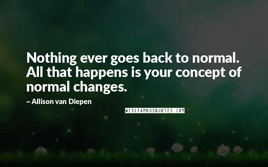 Allison Van Diepen Quotes: Nothing ever goes back to normal. All that happens is your concept of normal changes.