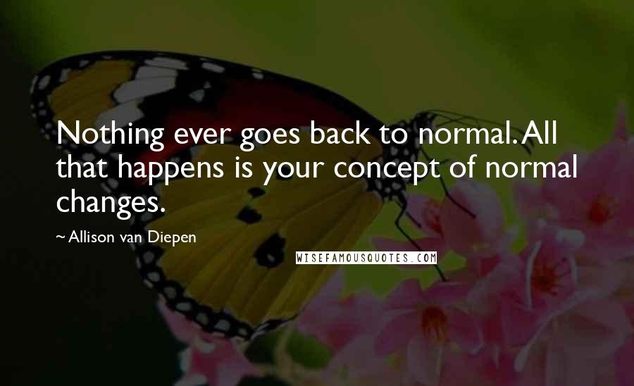 Allison Van Diepen Quotes: Nothing ever goes back to normal. All that happens is your concept of normal changes.