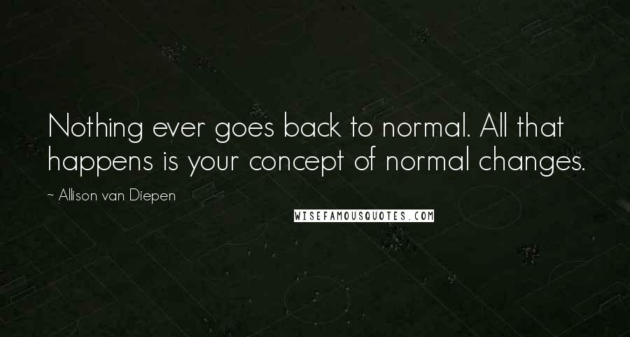 Allison Van Diepen Quotes: Nothing ever goes back to normal. All that happens is your concept of normal changes.