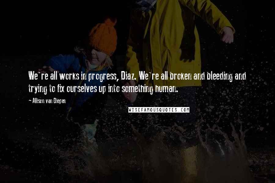 Allison Van Diepen Quotes: We're all works in progress, Diaz. We're all broken and bleeding and trying to fix ourselves up into something human.