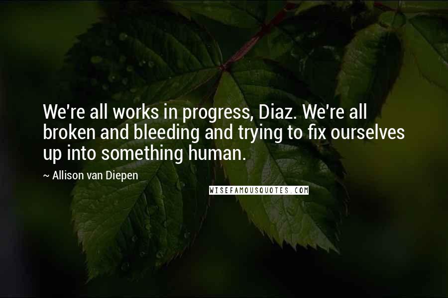 Allison Van Diepen Quotes: We're all works in progress, Diaz. We're all broken and bleeding and trying to fix ourselves up into something human.