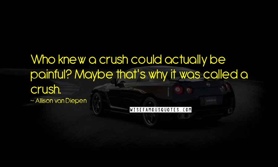 Allison Van Diepen Quotes: Who knew a crush could actually be painful? Maybe that's why it was called a crush.