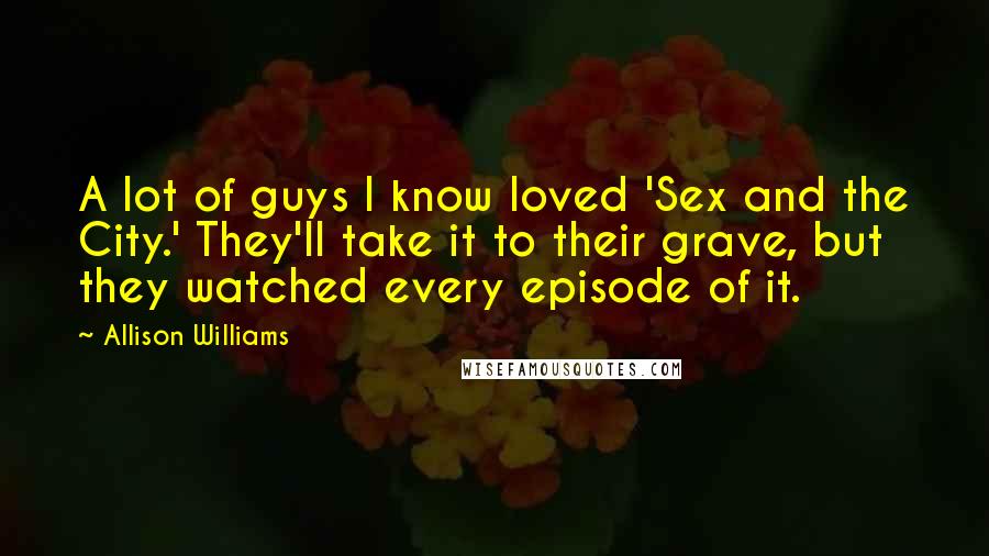 Allison Williams Quotes: A lot of guys I know loved 'Sex and the City.' They'll take it to their grave, but they watched every episode of it.