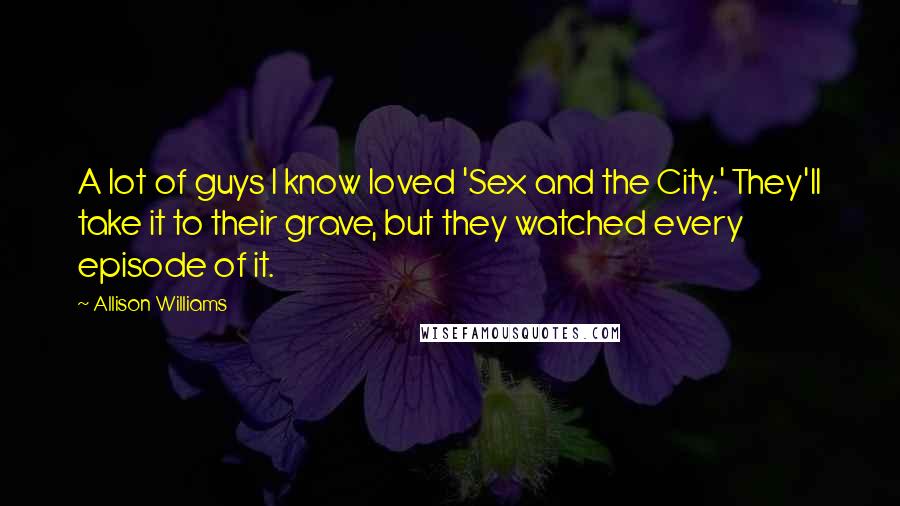 Allison Williams Quotes: A lot of guys I know loved 'Sex and the City.' They'll take it to their grave, but they watched every episode of it.