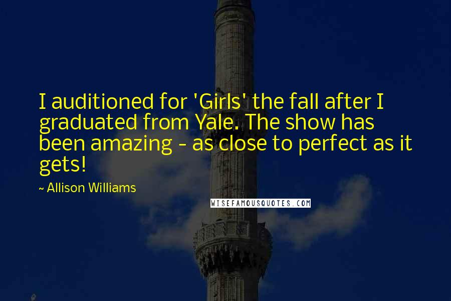 Allison Williams Quotes: I auditioned for 'Girls' the fall after I graduated from Yale. The show has been amazing - as close to perfect as it gets!