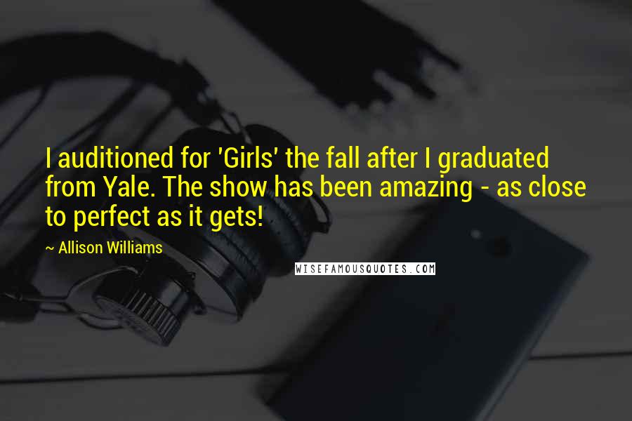 Allison Williams Quotes: I auditioned for 'Girls' the fall after I graduated from Yale. The show has been amazing - as close to perfect as it gets!
