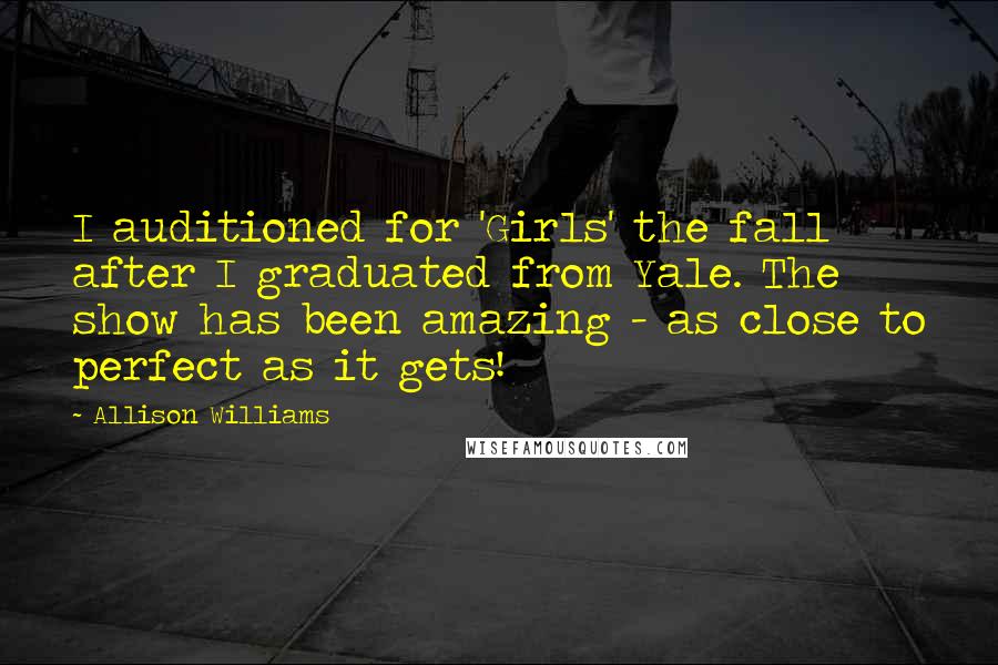 Allison Williams Quotes: I auditioned for 'Girls' the fall after I graduated from Yale. The show has been amazing - as close to perfect as it gets!