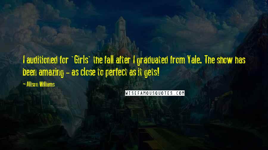 Allison Williams Quotes: I auditioned for 'Girls' the fall after I graduated from Yale. The show has been amazing - as close to perfect as it gets!