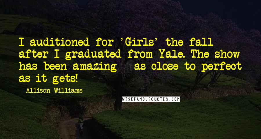 Allison Williams Quotes: I auditioned for 'Girls' the fall after I graduated from Yale. The show has been amazing - as close to perfect as it gets!