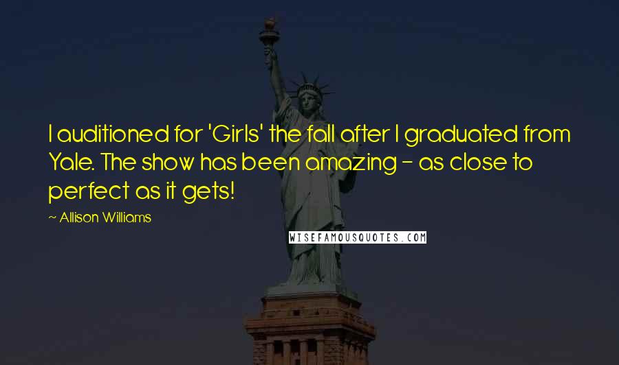 Allison Williams Quotes: I auditioned for 'Girls' the fall after I graduated from Yale. The show has been amazing - as close to perfect as it gets!