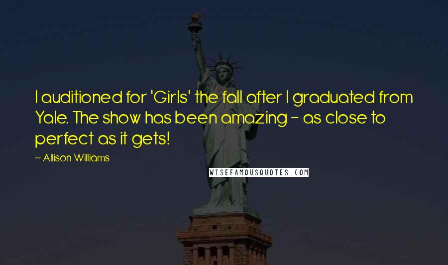 Allison Williams Quotes: I auditioned for 'Girls' the fall after I graduated from Yale. The show has been amazing - as close to perfect as it gets!