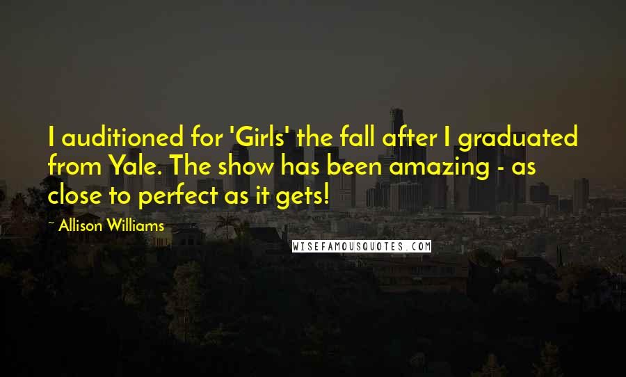 Allison Williams Quotes: I auditioned for 'Girls' the fall after I graduated from Yale. The show has been amazing - as close to perfect as it gets!