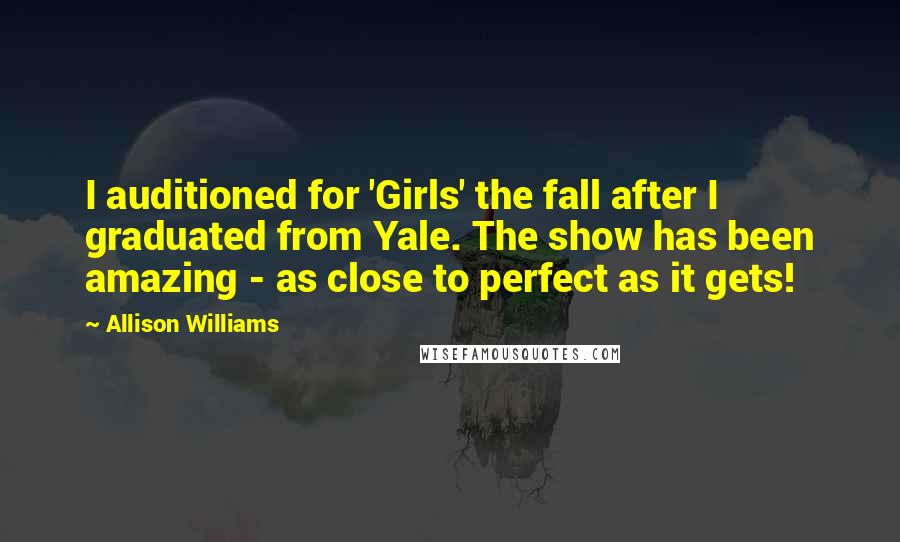 Allison Williams Quotes: I auditioned for 'Girls' the fall after I graduated from Yale. The show has been amazing - as close to perfect as it gets!