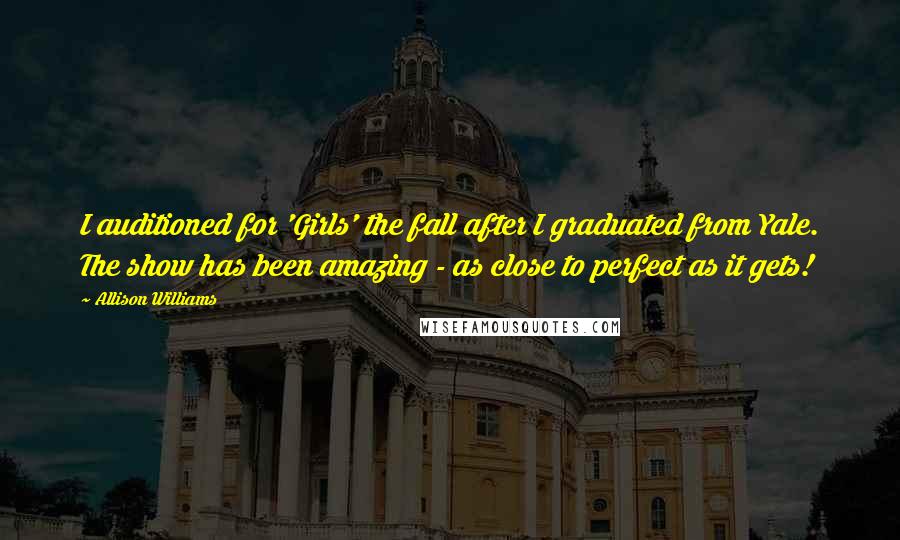 Allison Williams Quotes: I auditioned for 'Girls' the fall after I graduated from Yale. The show has been amazing - as close to perfect as it gets!